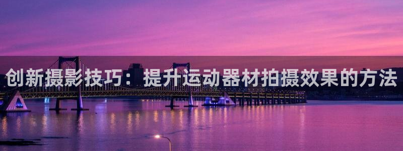 征途国际平台APP：创新摄影技巧：提升运动器材拍摄效果的方法